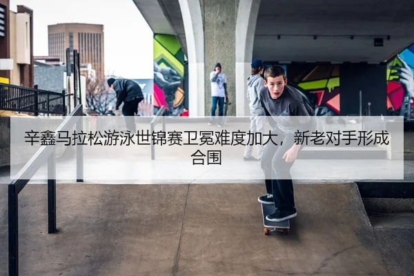 辛鑫马拉松游泳世锦赛卫冕难度加大，新老对手形成合围